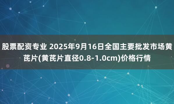 股票配资专业 2025年9月16日全国主要批发市场黄芪片(黄芪片直径0.8-1.0cm)价格行情