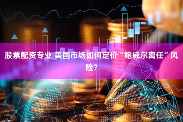 股票配资专业 美国市场如何定价“鲍威尔离任”风险？