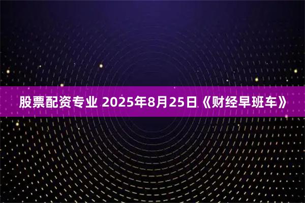 股票配资专业 2025年8月25日《财经早班车》