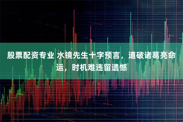 股票配资专业 水镜先生十字预言，道破诸葛亮命运，时机难违留遗憾
