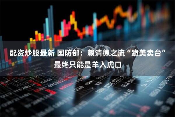 配资炒股最新 国防部：赖清德之流“跪美卖台”最终只能是羊入虎口