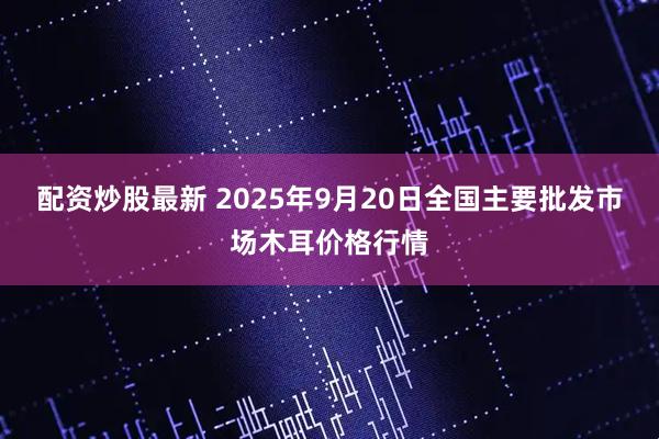 配资炒股最新 2025年9月20日全国主要批发市场木耳价格行情