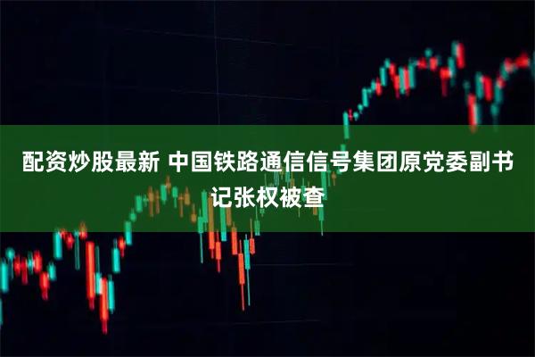 配资炒股最新 中国铁路通信信号集团原党委副书记张权被查