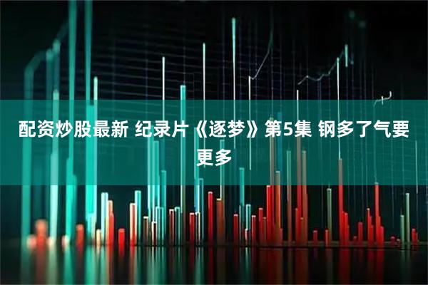 配资炒股最新 纪录片《逐梦》第5集 钢多了气要更多