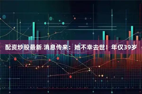 配资炒股最新 消息传来：她不幸去世！年仅39岁