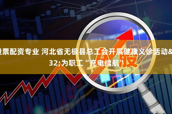 股票配资专业 河北省无极县总工会开展健康义诊活动 为职工“充电续航”
