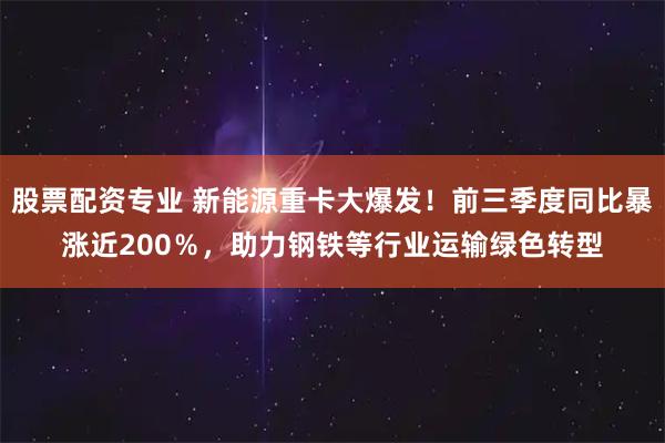 股票配资专业 新能源重卡大爆发！前三季度同比暴涨近200％，助力钢铁等行业运输绿色转型