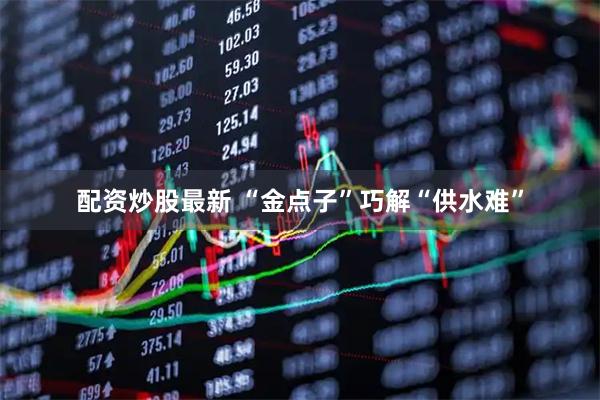 配资炒股最新 “金点子”巧解“供水难”