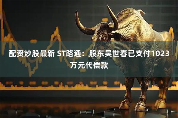 配资炒股最新 ST路通：股东吴世春已支付1023万元代偿款