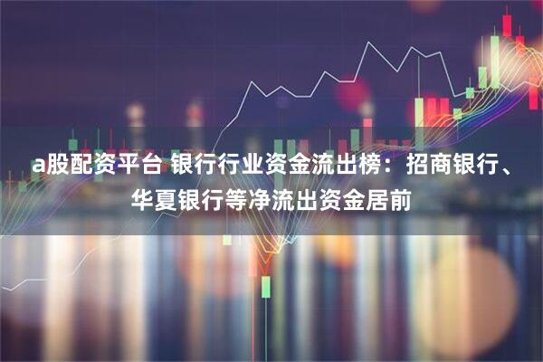 a股配资平台 银行行业资金流出榜：招商银行、华夏银行等净流出资金居前