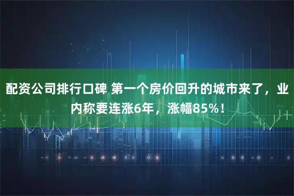 配资公司排行口碑 第一个房价回升的城市来了，业内称要连涨6年，涨幅85%！