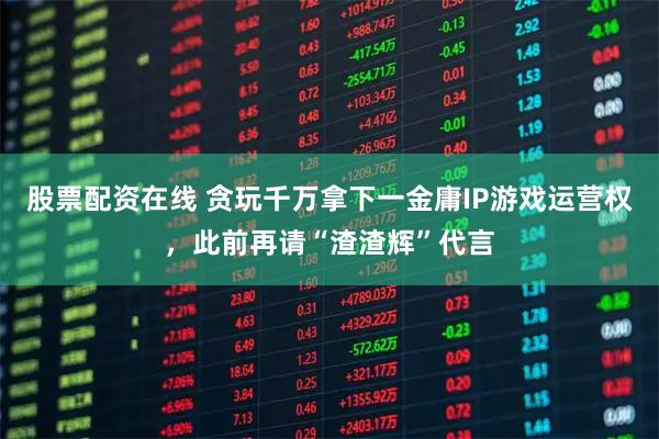 股票配资在线 贪玩千万拿下一金庸IP游戏运营权，此前再请“渣渣辉”代言