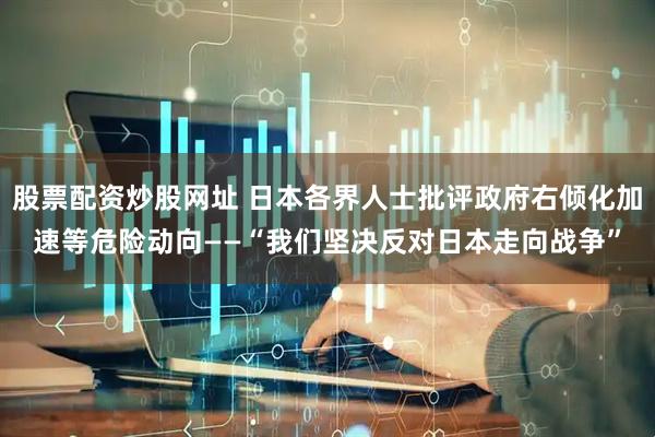 股票配资炒股网址 日本各界人士批评政府右倾化加速等危险动向——“我们坚决反对日本走向战争”