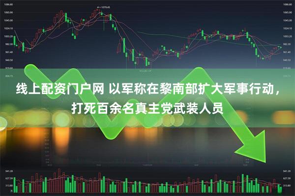 线上配资门户网 以军称在黎南部扩大军事行动，打死百余名真主党武装人员
