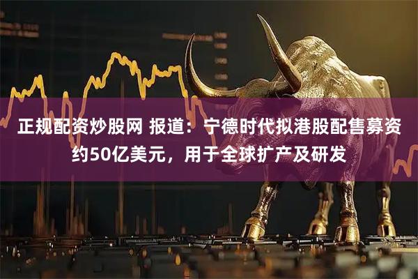 正规配资炒股网 报道：宁德时代拟港股配售募资约50亿美元，用于全球扩产及研发