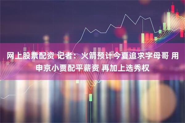 网上股票配资 记者：火箭预计今夏追求字母哥 用申京小贾配平薪资 再加上选秀权