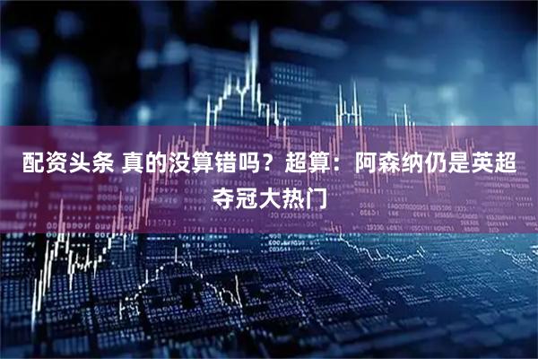 配资头条 真的没算错吗？超算：阿森纳仍是英超夺冠大热门