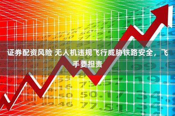 证券配资风险 无人机违规飞行威胁铁路安全，飞手要担责