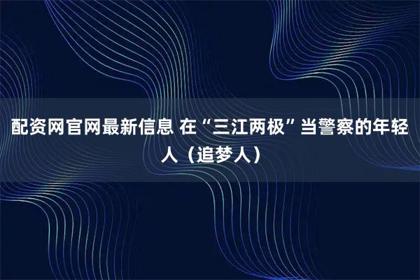 配资网官网最新信息 在“三江两极”当警察的年轻人（追梦人）