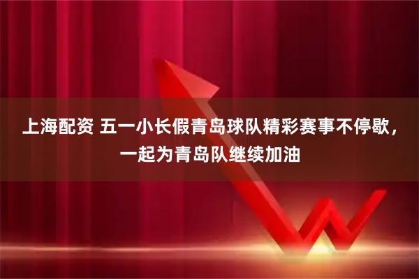 上海配资 五一小长假青岛球队精彩赛事不停歇，一起为青岛队继续加油
