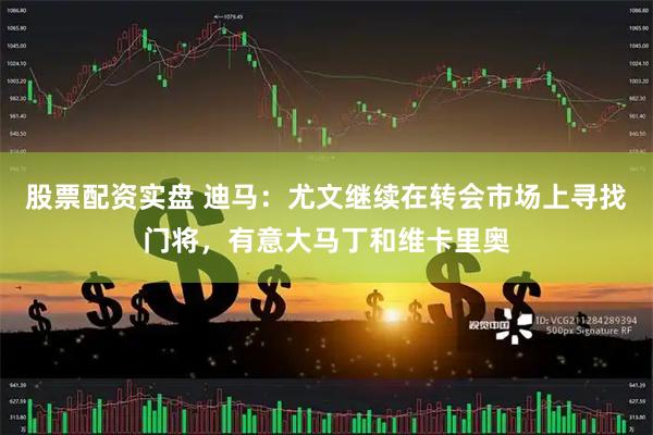股票配资实盘 迪马：尤文继续在转会市场上寻找门将，有意大马丁和维卡里奥