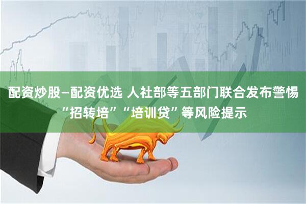 配资炒股—配资优选 人社部等五部门联合发布警惕“招转培”“培训贷”等风险提示