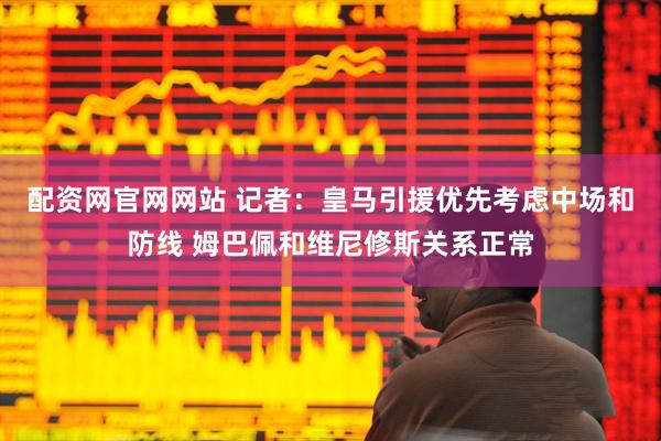 配资网官网网站 记者：皇马引援优先考虑中场和防线 姆巴佩和维尼修斯关系正常