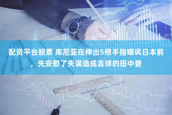 配资平台股票 库尼亚在伸出5根手指嘲讽日本前，先安慰了失误造成丢球的田中碧