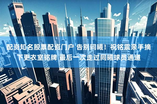 配资知名股票配资门户 告别同曦！祝铭震亲手摘下更衣室铭牌 最后一次走过同曦球员通道